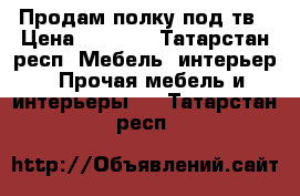 Продам полку под тв › Цена ­ 5 000 - Татарстан респ. Мебель, интерьер » Прочая мебель и интерьеры   . Татарстан респ.